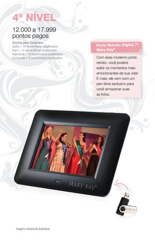 4º NÍVEL
12.000 a 17.999
pontos pagos
Opções para Conquistar
Saﬁra + 14 novos Inícios Qualiﬁcados      Porta Retrato Digital 7”
Rubi + 12 novos Inícios Qualiﬁcados       Mary Kay®
Diamante + 10 novos Inícios Qualiﬁcados
Esmeralda + 8 novos Inícios Qualiﬁcados   Com esse moderno porta
                                          retrato, você poderá
                                          exibir os momentos mais
                                          emocionantes da sua vida!
                                          E mais: ele vem com um
                                          pen drive exclusivo para
                                          você armazenar suas
                                          as fotos.




  Imagens meramente ilustrativas.
 