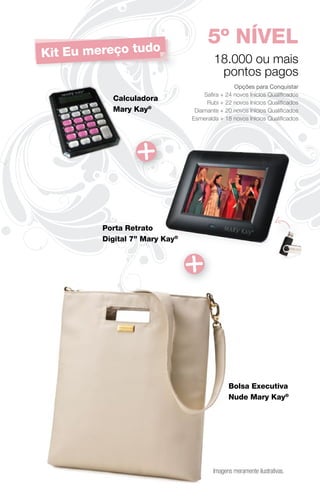 5º NÍVEL
Kit Eu mereço tudo                      18.000 ou mais
                                         pontos pagos
                                               Opções para Conquistar
                                    Saﬁra + 24 novos Inícios Qualiﬁcados
           Calculadora
                                     Rubi + 22 novos Inícios Qualiﬁcados
           Mary Kay®             Diamante + 20 novos Inícios Qualiﬁcados
                                Esmeralda + 18 novos Inícios Qualiﬁcados




         Porta Retrato
         Digital 7” Mary Kay®




                                              Bolsa Executiva
                                              Nude Mary Kay®




                                        Imagens meramente ilustrativas.
 