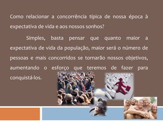 Como relacionar a concorrência típica de nossa época à expectativa de vida e aos nossos sonhos? Simples, basta pensar que quanto maior a expectativa de vida da população, maior será o número de pessoas e mais concorridos se tornarão nossos objetivos, aumentando o esforço que teremos de fazer para conquistá-los.  