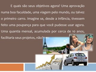 E quais são seus objetivos agora? Uma aprovação numa boa faculdade, uma viagem pelo mundo, ou talvez o primeiro carro. Imagine se, desde a infância, tivessem feito uma poupança para que você pudesse usar agora. Uma quantia mensal, acumulada por cerca de 10 anos, facilitaria seus projetos, não? 
