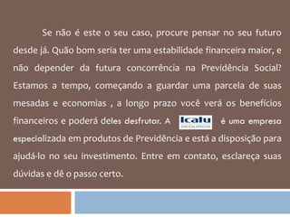 Se não é este o seu caso, procure pensar no seu futuro desde já. Quão bom seria ter uma estabilidade financeira maior, e não depender da futura concorrência na Previdência Social? Estamos a tempo, começando a guardar uma parcela de suas mesadas e economias , a longo prazo você verá os benefícios financeiros e poderá de les desfrutar. A  é uma empresa especia lizada em produtos de Previdência e está a disposição para ajudá-lo no seu investimento. Entre em contato, esclareça suas dúvidas e dê o passo certo.  