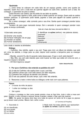 Queimada
(...) Dois times se colocam em cada lado de um espaço grande, como uma quadra de
esportes. Quem fica com a bola tem de queimar alguém do outro time: acertá-lo com a bola. Se
conseguir, o queimado vai para a cadeia.
Cada time tem sua cadeia, que fica atrás do seu lado na quadra.
Se o queimado agarrar a bola, pode correr e tentar queimar um inimigo. Quem está na cadeia
também participa. O queimador pode tabela, jogando a bola para alguém da cadeia queimar o
inimigo por ele.
Se o preso conseguir, volta correndo para o seu time. Ganha quem conseguir prender todos
os adversários.
Também dá para jogar marcando tempo. Daí o vencedor é quem conseguir prender mais
gente no tempo combinado.
Folha de S. Paulo. São Paulo, 16 de abril de 2000. P. 8
1-Este texto serve para:
(A) Ensinar uma receita.
(B) Fornecer instruções de um jogo.
(C) Prender um ladrão.
(D) Formar vendedores.
2- Identifique as ações (verbos), nas palavras abaixo,
queimada ............................................
participa ..............................................
marcando ..........................................
jogando...................................................
combinando .........................................
Leia o texto e resolva as atividades:
Diálogo
– Carlinhos, meu netinho, ajude o seu avô. Traga para mim: um álbum de retratos, que está
em cima da eletrola, a binga para eu pitar; depois você acende a lamparina para eu enxergar
melhor.
– Mamãe, socorro! Eu não tô sacando nada desse papo. O que o vovô está dizendo?
– Meu filho, seu avô está dizendo para você buscar as fotos que estão em cima do som, o
isqueiro e buscar o lampião.
– Ah! Bom Agora eu saquei!
Autor desconhecido
1- Por que o Carlinhos não entende os pedidos do avô?
(A) A mãe de Carlinhos não explica bem o que o avô fala.
(B) Carlinhos pensa que o avô está caduco por falar esquisito.
(C) Carlinhos tem preguiça de atender aos pedidos.
(D) O avô usa palavras de outro tempo, que o neto não entende.
2- Reescreva o texto e retire todos os diálogos; conte tudo com suas palavras.
-------------------------------------------------------------------------------------------------------------------------------------
Pipoca
2 xícaras de milho de pipoca
1 colher de manteiga ou óleo
Sal a gosto
Coloque a manteiga ou óleo numa panela grande e leve ao fogo forte. Junte o milho e mexa sem
parar. Quando o milho começar a estourar tampe a panela e abaixe o fogo para não queimar.
OBS.: Se gostar de pipoca doce faça uma calda de açúcar em ponto de fio e jogue as pipocas
que já devem estar prontas. Misture bem, esfrie e sirva.
( A Turminha do Pimpolho).
1- Esse texto é:
(A) um classificado.
(B) uma receita.
(C) um bilhete.
(D) uma notícia.
2.-Neste texto há muitas palavras que representam
as ações ou verbos. Copie-as abaixo.
_________________________________________
_________________________________________
_________________________________________
 