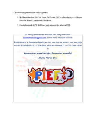 Os trabalhos apresentados serão expostos,

    No blogue local do PIEF de Elvas, PIEF mais PIEF – a Revolução, e no blogue
      nacional do PIEC, designado Olhó PIEF.

    Escola Básica 2,3 nº 2 de Elvas, onde se encontra a turma PIEF.




             As inscrições devem ser enviadas para o seguinte e-mail:
           saramaltezabreu@gmail.com, com a maior brevidade possível.

Posteriormente, o desenho elaborado por cada sala deve ser enviado para a seguinte
morada: Escola Básica 2,3 nº 2 de Elvas – Estrada Nacional 373 – 7350 Elvas – Boa-
                                       fé

            Aguardamos a vossa inscrição…Respondam ao desafio!

                             A turma PIEF de Elvas
 