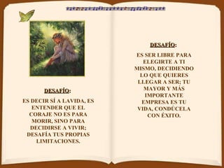 DESAFÍO :   ES DECIR SÍ A LAVIDA, ES ENTENDER QUE EL CORAJE NO ES PARA MORIR, SINO PARA DECIDIRSE A VIVIR; DESAFÍA TUS PROPIAS LIMITACIONES. DESAFÍO :   ES SER LIBRE PARA ELEGIRTE A TI MISMO, DECIDIENDO LO QUE QUIERES LLEGAR A SER; TU MAYOR Y MÁS IMPORTANTE EMPRESA ES TU VIDA, CONDÚCELA CON ÉXITO. 