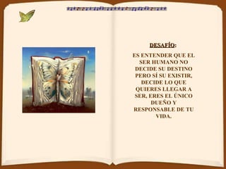 DESAFÍO :   ES ENTENDER QUE EL SER HUMANO NO DECIDE SU DESTINO PERO SÍ SU EXISTIR, DECIDE LO QUE QUIERES LLEGAR A SER, ERES EL ÚNICO DUEÑO Y RESPONSABLE DE TU VIDA. 