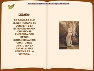 DESAFÍO :   ES ASIMILAR QUE EL SER HUMANO SE CONVIERTE EN EXTRAORDINARIO, CUANDO SE ENFRENTA CON RETOS EXTRAORDINARIOS, CUANTO MÁS DIFÍCIL SEA LA BATALLA, MÁS LEGÍTIMA ES LA VICTORIA. 