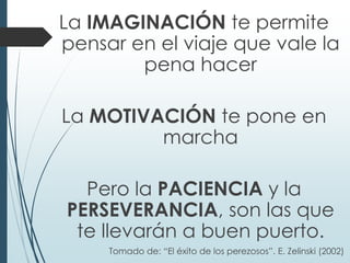 La IMAGINACIÓN te permite
pensar en el viaje que vale la
pena hacer
La MOTIVACIÓN te pone en
marcha
Pero la PACIENCIA y la
PERSEVERANCIA, son las que
te llevarán a buen puerto.
Tomado de: “El éxito de los perezosos”. E. Zelinski (2002)
 