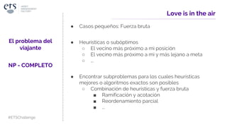 ● Casos pequeños: Fuerza bruta
● Heurísticas o subóptimos
○ El vecino más próximo a mi posición
○ El vecino más próximo a mi y más lejano a meta
○ ...
● Encontrar subproblemas para los cuales heurísticas
mejores o algoritmos exactos son posibles
○ Combinación de heurísticas y fuerza bruta
■ Ramificación y acotación
■ Reordenamiento parcial
■ ...
Love is in the air
El problema del
viajante
NP - COMPLETO
#ETSChallenge
 