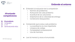 Entiende el entorno
● Entiende la evaluación de la competición
○ Número de problemas
○ Puntuación de cada problema
○ Exactitud de las soluciones
○ Importancia de la velocidad de entrega
○ Condiciones bloqueantes
● Comprende qué evalúa cada problema
○ La exactitud es lo más importante
○ Limpieza de código
○ Complejidad computacional
○ Uso de memoria
● Lee (al menos) 5 veces el enunciado
Afrontando
competiciones
❏ El envoltorio
❏ Lenguajes
❏ I / O
❏ Generalizando retos
#ETSChallenge
 