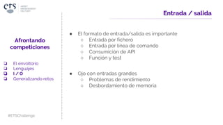 Entrada / salida
● El formato de entrada/salida es importante
○ Entrada por fichero
○ Entrada por línea de comando
○ Consumición de API
○ Función y test
● Ojo con entradas grandes
○ Problemas de rendimiento
○ Desbordamiento de memoria
Afrontando
competiciones
❏ El envoltorio
❏ Lenguajes
❏ I / O
❏ Generalizando retos
#ETSChallenge
 