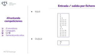 Entrada / salida por fichero
● Input
2
5
4 4
O O O X
O X O X
O X O X
M X B X
10
4 4
O O O M
O X O X
M X O X
O X B X
● Output
NO
9
Afrontando
competiciones
❏ El envoltorio
❏ Lenguajes
❏ I / O
❏ Generalizando retos
#ETSChallenge
 