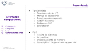 Resumiendo
● Tipos de retos
○ Transformaciones I/O
○ Manejo de colecciones
○ Relaciones de recurrencia
○ Pattern matching
○ Problemas N-P
○ Encriptación
● ¡Ojo!
○ Testing de extremos
○ Int overflow
○ Desbordamiento de memoria
○ Complejidad computacional exponencial
Afrontando
competiciones
❏ El envoltorio
❏ Lenguajes
❏ I / O
❏ Generalizando retos
#ETSChallenge
 
