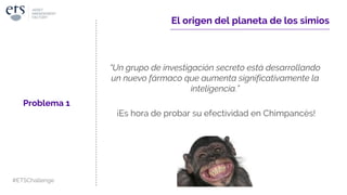 ¡Es hora de probar su efectividad en Chimpancés!
El origen del planeta de los simios
“Un grupo de investigación secreto está desarrollando
un nuevo fármaco que aumenta significativamente la
inteligencia.”
Problema 1
#ETSChallenge
 