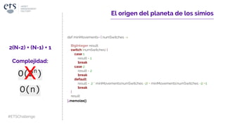 El origen del planeta de los simios
def minMovements= { numSwitches ->
BigInteger result
switch (numSwitches) {
case 1:
result = 1
break
case 2:
result = 2
break
default:
result = 2 * minMovements(numSwitches -2) + minMovements(numSwitches -1) +1
break
}
result
}
2(N-2) + (N-1) + 1
Complejidad:
O(2n
)
O(n)
}.memoize()
#ETSChallenge
 