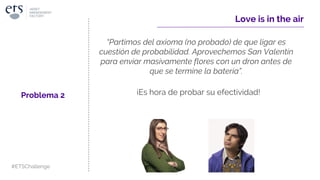 ¡Es hora de probar su efectividad!
Love is in the air
Problema 2
#ETSChallenge
“Partimos del axioma (no probado) de que ligar es
cuestión de probabilidad. Aprovechemos San Valentín
para enviar masivamente flores con un dron antes de
que se termine la batería”.
 