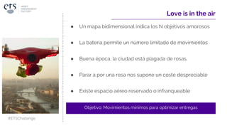 Love is in the air
● Un mapa bidimensional indica los N objetivos amorosos
● La batería permite un número limitado de movimientos
● Buena época, la ciudad está plagada de rosas.
● Parar a por una rosa nos supone un coste despreciable
● Existe espacio aéreo reservado o infranqueable
Objetivo: Movimientos mínimos para optimizar entregas
#ETSChallenge
 