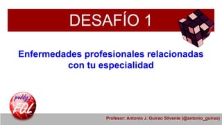 DESAFÍO 1
Enfermedades profesionales relacionadas
con tu especialidad
Profesor: Antonio J. Guirao Silvente (@antonio_guirao)
 