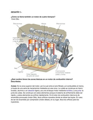 DESAFÍO 1.­
¿Cómo se llama también un motor de cuatro tiempos?
 Ciclo Otto.
¿Qué nombre tienen las zonas básicas en un motor de combustión interna? 
Descríbelas.
Culata: Es la zona superior del motor, por la cual entra el aire filtrado y el combustible al mismo, 
a través de una serie de mecanismos instalados en esa zona. La culata se construye en hierro 
fundido, aluminio o en aleación ligera y se une al bloque motor mediante tornillos y una junta: la 
junta de culata. Se construye con estos elementos porque el sistema de enfriamiento debe ser 
rápido, y estos elementos se enfrían rápidamente. Si el motor de combustión interna es de 
encendido provocado (motor Otto), lleva orificios roscados donde se sitúan las bujías. En caso 
de ser de encendido por compresión (motor diésel), en su lugar, lleva los orificios para los 
inyectores.
 