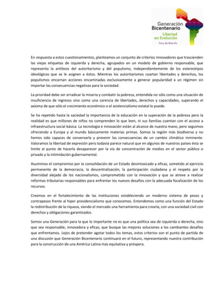 En respuesta a estos cuestionamientos, planteamos un conjunto de criterios innovadores que trascienden
las viejas etiquetas de izquierda y derecha, agrupados en un modelo de gobierno responsable, que
representa la antítesis del autoritarismo y del populismo, independientemente de los estereotipos
ideológicos que se le asignen a éstos. Mientras los autoritarismos coartan libertades y derechos, los
populismos encarnan acciones encaminadas exclusivamente a generar popularidad a un régimen sin
importar las consecuencias negativas para la sociedad.
La prioridad debe ser erradicar la miseria y combatir la pobreza, entendida no sólo como una situación de
insuficiencia de ingresos sino como una carencia de libertades, derechos y capacidades, superando el
axioma de que sólo el crecimiento económico o el asistencialismo estatal lo puede.
Se ha repetido hasta la saciedad la importancia de la educación en la superación de la pobreza pero la
realidad es que millones de niños no comprenden lo que leen, ni sus familias cuentan con el acceso a
infraestructura social básica. La tecnología e innovación están al alcance de nuestra mano, pero seguimos
ofreciendo a Europa y al mundo básicamente materias primas. Somos la región más biodiversa y no
hemos sido capaces de conservarla y prevenir las consecuencias de un cambio climático inminente.
Valoramos la libertad de expresión pero todavía parece natural que en algunos de nuestros países ésta se
limite al punto de hacerla desaparecer por la vía de concentración de medios en el sector público o
privado y la intimidación gubernamental.
Asumimos el compromiso por la consolidación de un Estado desintoxicado y eficaz, sometido al ejercicio
permanente de la democracia, la descentralización, la participación ciudadana y el respeto por la
diversidad alejado de los nacionalismos, comprometido con la innovación y que se atreve a realizar
reformas tributarias responsables para enfrentar los nuevos desafíos con la adecuada focalización de los
recursos.
Creemos en el fortalecimiento de las instituciones estableciendo un moderno sistema de pesos y
contrapesos frente al hiper presidencialismo que conocemos. Entendemos como una función del Estado
la redistribución de la riqueza, siendo el mercado una herramienta para crearla, con una sociedad civil con
derechos y obligaciones garantizados.
Somos una Generación para la que lo importante no es que una política sea de izquierda o derecha, sino
que sea responsable, innovadora y eficaz, que busque las mejores soluciones a los cambiantes desafíos
que enfrentamos. Lejos de pretender agotar todos los temas, estos criterios son el punto de partida de
una discusión que Generación Bicentenario continuará en el futuro, representando nuestra contribución
para la construcción de una América Latina más equitativa y próspera.
 