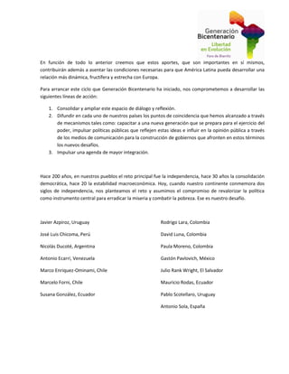 En función de todo lo anterior creemos que estos aportes, que son importantes en sí mismos,
contribuirán además a asentar las condiciones necesarias para que América Latina pueda desarrollar una
relación más dinámica, fructífera y estrecha con Europa.
Para arrancar este ciclo que Generación Bicentenario ha iniciado, nos comprometemos a desarrollar las
siguientes líneas de acción:
1. Consolidar y ampliar este espacio de diálogo y reflexión.
2. Difundir en cada uno de nuestros países los puntos de coincidencia que hemos alcanzado a través
de mecanismos tales como: capacitar a una nueva generación que se prepara para el ejercicio del
poder, impulsar políticas públicas que reflejen estas ideas e influir en la opinión pública a través
de los medios de comunicación para la construcción de gobiernos que afronten en estos términos
los nuevos desafíos.
3. Impulsar una agenda de mayor integración.
Hace 200 años, en nuestros pueblos el reto principal fue la independencia, hace 30 años la consolidación
democrática, hace 20 la estabilidad macroeconómica. Hoy, cuando nuestro continente conmemora dos
siglos de independencia, nos planteamos el reto y asumimos el compromiso de revalorizar la política
como instrumento central para erradicar la miseria y combatir la pobreza. Ese es nuestro desafío.
Javier Azpiroz, Uruguay
José Luis Chicoma, Perú
Nicolás Ducoté, Argentina
Antonio Ecarri, Venezuela
Marco Enriquez-Ominami, Chile
Marcelo Forni, Chile
Susana González, Ecuador
Rodrigo Lara, Colombia
David Luna, Colombia
Paula Moreno, Colombia
Gastón Pavlovich, México
Julio Rank Wright, El Salvador
Mauricio Rodas, Ecuador
Pablo Scotellaro, Uruguay
Antonio Sola, España
 