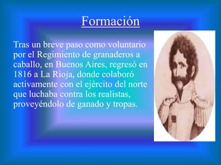 Formación
Tras un breve paso como voluntario
por el Regimiento de granaderos a
caballo, en Buenos Aires, regresó en
1816 a La Rioja, donde colaboró
activamente con el ejército del norte
que luchaba contra los realistas,
proveyéndolo de ganado y tropas.
 