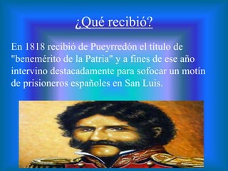 ¿Qué recibió?
En 1818 recibió de Pueyrredón el título de
"benemérito de la Patria" y a fines de ese año
intervino destacadamente para sofocar un motín
de prisioneros españoles en San Luis.
 