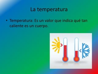 La temperatura
• Temperatura: Es un valor que indica qué tan
caliente es un cuerpo.
 