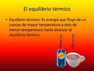 El equilibrio térmico
• Equilibrio térmico: Es energía que fluye de un
cuerpo de mayor temperatura a otro de
menor temperatura hasta alcanzar el
equilibrio térmico.
 
