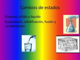 Cambios de estados
Gaseoso, sólido y líquido
Evaporación, solidificación, fusión y
condensación.
 