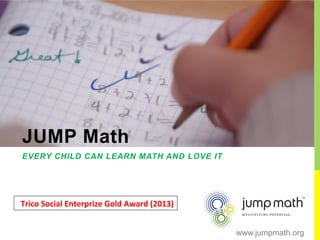 JUMP Math
EVERY CHILD CAN LEARN MATH AND LOVE IT
Trico	
  Social	
  Enterprize	
  Gold	
  Award	
  (2013)	
  
www.jumpmath.org
 