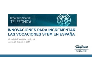 INNOVACIONES PARA INCREMENTAR
LAS VOCACIONES STEM EN ESPAÑA
Miquel de Paladella, UpSocial
Madrid, 25 de junio de 2014
 