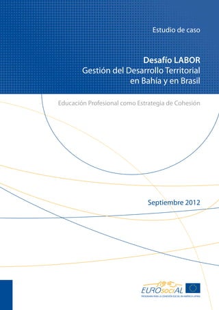 Estudio de caso



                        Desafío LABOR
        Gestión del Desarrollo Territorial
                     en Bahía y en Brasil

Educación Profesional como Estrategia de Cohesión




                                 Septiembre 2012




                            PROGRAMA PARA LA COHESIÓN SOCIAL EN AMÉRICA LATINA
 