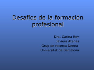 Desaf íos de la formación profesional Dra. Carina Rey Javiera Atenas Grup de recerca Denea  Universitat de Barcelona 