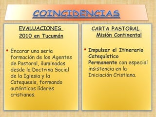 EVALUACIONES  2010 en Tucumán Encarar una seria formación de los Agentes de Pastoral, iluminados desde la Doctrina Social de la Iglesia y la Catequesis, formando auténticos líderes cristianos. CARTA PASTORAL  Misión Continental Impulsar el Itinerario Catequístico Permanente  con especial insistencia en la Iniciación Cristiana. 