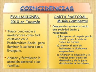 EVALUACIONES  2010 en Tucumán Tomar conciencia e involucrarse como fiel cristiano en la Problemática Social, para iluminar la cultura con el Evangelio.  Animar y fortalecer la atención pastoral a las familias.  CARTA PASTORAL  Misión Continental Compromiso misionero hacia una sociedad justa y responsable . a) Recuperar el respeto por la familia y por la vida en todas sus formas.  b) Alentar el paso de habitantes a ciudadanos responsables.  c) Afianzar la educación y el trabajo como claves del desarrollo y de la justa distribución de los bienes.   