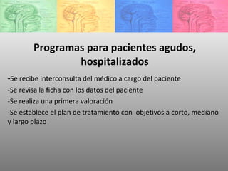 Programas para pacientes agudos, hospitalizados - Se recibe interconsulta del médico a cargo del paciente -Se revisa la ficha con los datos del paciente -Se realiza una primera valoración -Se establece el plan de tratamiento con  objetivos a corto, mediano y largo plazo 