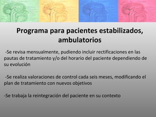 -Se revisa mensualmente, pudiendo incluir rectificaciones en las pautas de tratamiento y/o del horario del paciente dependiendo de su evolución -Se realiza valoraciones de control cada seis meses, modificando el plan de tratamiento con nuevos objetivos -Se trabaja la reintegración del paciente en su contexto  Programa para pacientes estabilizados, ambulatorios 