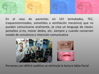 En el caso de pacientes en UCI (entubados, TEC, traqueostomizados, sometidos a ventilación mecánica) que no pueden comunicarse oralmente, se crea un lenguaje de claves: pestañeo si-no, mover dedos, etc. siempre y cuando conserven estado de conciencia e intención comunicativa Personas con déficit auditivo se estimula la lectura labio-facial 