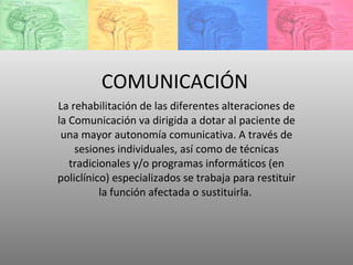 COMUNICACIÓN La rehabilitación de las diferentes alteraciones de la Comunicación va dirigida a dotar al paciente de una mayor autonomía comunicativa. A través de sesiones individuales, así como de técnicas tradicionales y/o programas informáticos (en policlínico) especializados se trabaja para restituir la función afectada o sustituirla.  