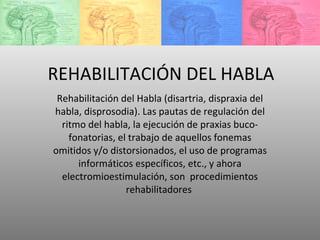 REHABILITACIÓN DEL HABLA Rehabilitación del Habla (disartria, dispraxia del habla, disprosodia). Las pautas de regulación del ritmo del habla, la ejecución de praxias buco-fonatorias, el trabajo de aquellos fonemas omitidos y/o distorsionados, el uso de programas informáticos específicos, etc., y ahora electromioestimulación, son  procedimientos rehabilitadores  