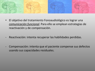 El objetivo del tratamiento Fonoaudiológico es lograr una  comunicación funcional .  Para ello se emplean estrategias de reactivación y de compensación. Reactivación: intenta recuperar las habilidades perdidas. Compensación: intenta que el paciente compense sus defectos usando sus capacidades residuales. 