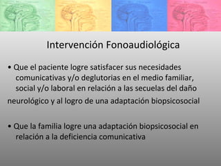 Intervención Fonoaudiológica •  Que el paciente logre satisfacer sus necesidades comunicativas y/o deglutorias en el medio familiar, social y/o laboral en relación a las secuelas del daño neurológico y al logro de una adaptación biopsicosocial •  Que la familia logre una adaptación biopsicosocial en relación a la deficiencia comunicativa 
