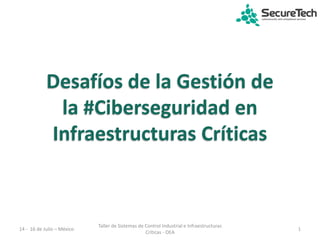 Desafíos de la Gestión de
la #Ciberseguridad en
Infraestructuras Críticas
14 - 16 de Julio – México 1
Taller de Sistemas de Control Industrial e Infraestructuras
Críticas - OEA
 
