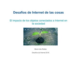 Desafíos de Internet de las cosas
María Inés Robles
Desafíos de Internet 2016
El impacto de los objetos conectados a Internet en
la sociedad
 