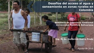 Seminario de Ingeniería Ambiental
Universidad Pontificia Bolivariana
Ing. M. Sc. Guillermo Ibarra Prado
Agosto de 2016
Desafíos del acceso al agua y
saneamiento en zonas rurales en
Colombia
 