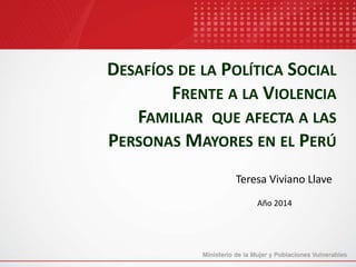 DESAFÍOS DE LA POLÍTICA SOCIAL
FRENTE A LA VIOLENCIA
FAMILIAR QUE AFECTA A LAS
PERSONAS MAYORES EN EL PERÚ
Teresa Viviano Llave
Año 2014
 