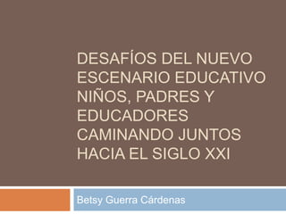 DESAFÍOS DEL NUEVO
ESCENARIO EDUCATIVO
NIÑOS, PADRES Y
EDUCADORES
CAMINANDO JUNTOS
HACIA EL SIGLO XXI

Betsy Guerra Cárdenas
 