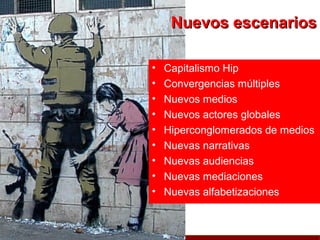 Nuevos escenarios

•   Capitalismo Hip
•   Convergencias múltiples
•   Nuevos medios
•   Nuevos actores globales
•   Hiperconglomerados de medios
•   Nuevas narrativas
•   Nuevas audiencias
•   Nuevas mediaciones
•   Nuevas alfabetizaciones
 
