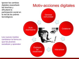 Ignorar los cambios
digitales exacerbará
las brechas y
                          Motiv-acciones digitales
dificultará la
participación social en
la red de los pobres
tecnológicos




Los nuevos medios
cambiaron la forma en
que los jóvenes
socializan y aprenden
 