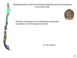 CONGRESO ANUAL CAPITULO CHILENO AMERICAN COLLEGE OF SURGEONS
Viña del Mar 2016
Dr. Jorge Villegas C.
Desafíos emergentes en el tratamiento de grandes
quemados en Chile después del GES
 